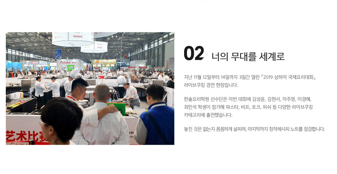 02. 너의 무대를 세계로. 지난 11월 12일부터 14일까지 삼일간 열린 「2019 상하이 국제요리대회」
라이브쿠킹 경연 현장입니다.
한솔요리학원 선수단은 이번 대회에 김성윤, 김현서, 이주영, 이경혜, 최민석 학생이 참가해 파스타, 비프, 포크, 피쉬 등 다양한 라이브쿠킹 카테고리에
출전했습니다.
놓친 것은 없는지 꼼꼼하게 살피며, 마지막까지 창작레시피 노트를 점검합니다.