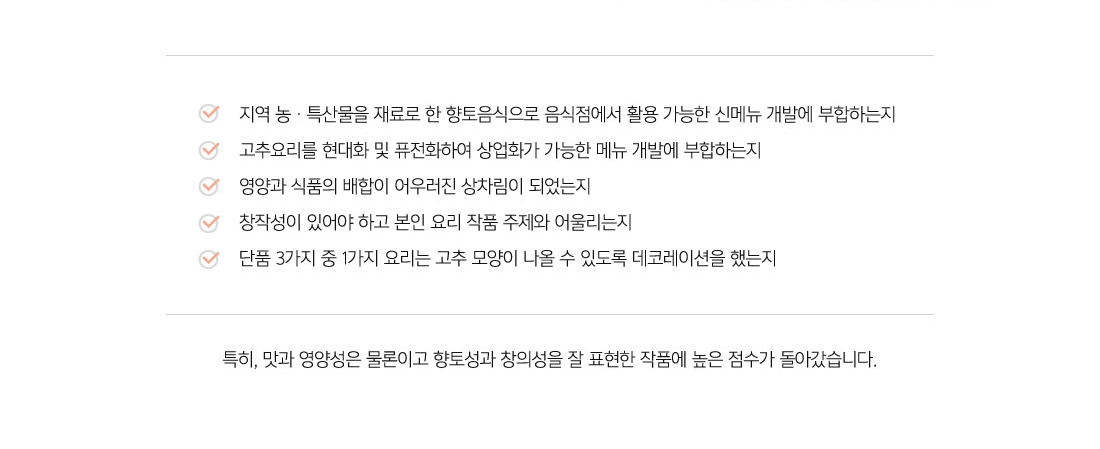 지역 농ㆍ특산물을 재료로 한 향토음식으로 음식점에서 활용 가능한 신메뉴 개발에 부합하는지
고추요리를 현대화 및 퓨전화하여 상업화가 가능한 메뉴 개발에 부합하는지
영양과 식품의 배합이 어우러진 상차림이 되었는지
창작성이 있어야 하고 본인 요리 작품 주제와 어울리는지
단품 3가지 중 1가지 요리는 고추 모양이 나올 수 있도록 데코레이션을 했는지