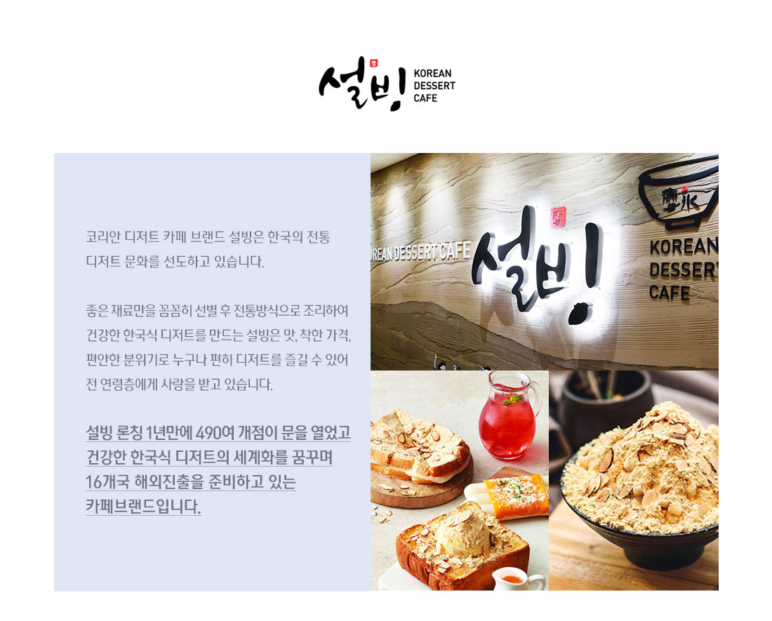 설빙. 코리안 디저트 카페 브랜드 설빙은 한국의 전통 디저트 문화를 선도하고 있습니다.

좋은 재료만을 꼼꼼히 선별 후 전통방식으로 조리하여 
건강한 한국식 디저트를 만드는 설빙은 맛, 착한 가격, 편안한 분위기로 
누구나 편히 디저트를 즐길 수 있어 전 연령층에게 사랑을 받고 있습니다.

설빙 론칭 1년만에 490여 개점이 문을 열었고
건강한 한국식 디저트의 세계화를 꿈꾸며
16개국 해외진출을 준비하고 있는 카페브랜드입니다.

 
 