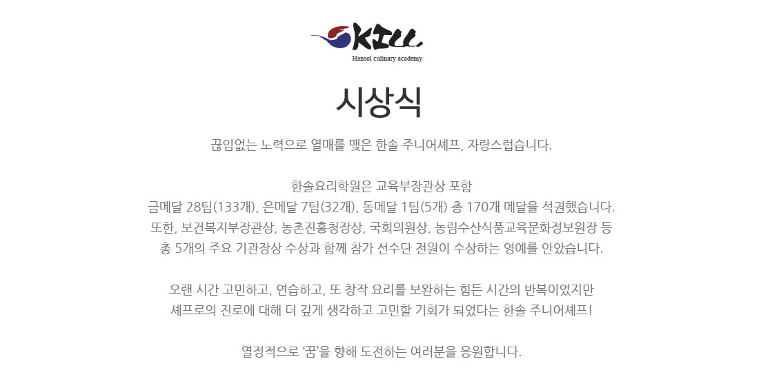 환희의 순간 시상식.지난 4개월간의 연습과 노력이 빛을 발하는 순간입니다.
한솔요리학원은 9년 연속 장관상 수상과 금메달 29개 팀, 은메달 16개 팀, 동메달 16개 팀 총 61개 메달 석권했습니다.
또한, 부총리 겸 교육부장관상 ? 국회 보건부지부 위원장상 ? 국회 외교통일 위원장상 등
총 6개의 주요 기관장상 수상과 함께 참가 선수단 전원이 수상하는 영예를 안았습니다.
절대 쉽지 않은 대회에서 한솔 주니어셰프의 압도적인 실력을 입증해냈습니다.