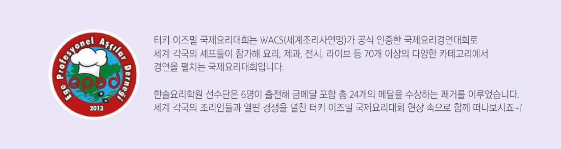 터키 이즈밀 국제요리대회는 WACS(세계조리사연맹)가 공식 인증한 국제요리경연대회로
세계 각국의 셰프들이 참가해 요리, 제과, 전시, 라이브 등 70개 이상의 다양한 카테고리에서
경연을 펼치는 국제요리대회입니다.

한솔요리학원 선수단은 6명이 출전해 금메달 포함 총 24개의 메달을 수상하는 쾌거를 이루었습니다.
세계 각국의 조리인들과 열띤 경쟁을 펼친 터키 이즈밀 국제요리대회 현장 속으로 함께 떠나보시죠~!