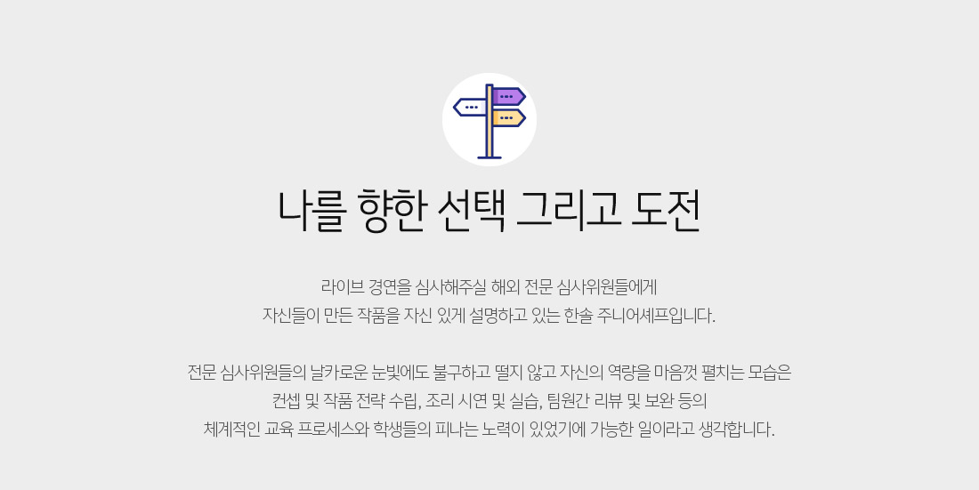 나를 향한 선택 그리고 도전 - 라이브 경연을 심사해주실 해외 전문 심사위원들에게
자신들이 만든 작품을 자신 있게 설명하고 있는 한솔 주니어셰프입니다.

전문 심사위원들의 날카로운 눈빛에도 불구하고 떨지 않고 자신의 역량을 마음껏 펼치는 모습은
컨셉 및 작품 전략 수립, 조리 시연 및 실습, 팀원간 리뷰 및 보완 등의
체계적인 교육 프로세스와 학생들의 피나는 노력이 있었기에 가능한 일이라고 생각합니다. 