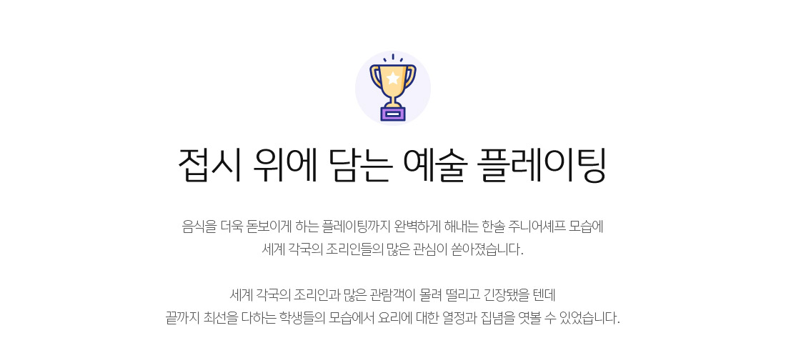 접시 위에 담는 예술 플레이팅 - 음식을 더욱 돋보이게 하는 플레이팅까지 완벽하게 해내는 한솔 주니어셰프 모습에
세계 각국의 조리인들의 많은 관심이 쏟아졌습니다.

세계 각국의 조리인과 많은 관람객이 몰려 떨리고 긴장됐을 텐데
끝까지 최선을 다하는 학생들의 모습에서 요리에 대한 열정과 집념을 엿볼 수 있었습니다.