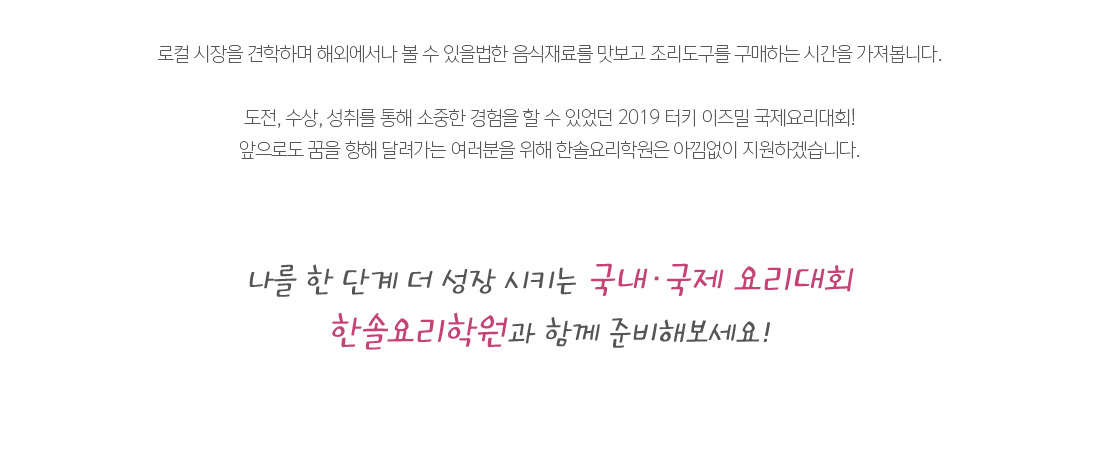 로컬 시장을 견학하며 해외에서나 볼 수 있을법한 음식재료를 맛보고 조리도구를 구매하는 시간을 가져봅니다.

도전, 수상, 성취를 통해 소중한 경험을 할 수 있었던 2019 터키 이즈밀 국제요리대회!
앞으로도 꿈을 향해 달려가는 여러분을 위해 한솔요리학원은 아낌없이 지원하겠습니다. 나를 한 단계 더 성장 시키는 국내ㆍ국제 요리대회
한솔요리학원과 함께 준비해보세요!