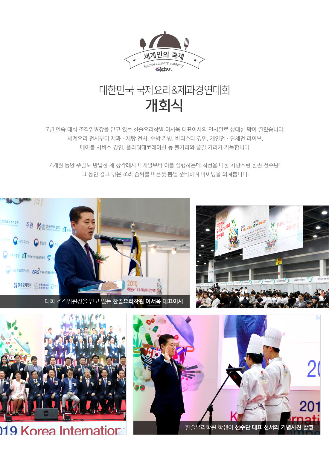 대한민국 국제요리&제과경연대회 개회식. 7년 연속 대회 조직위원장을 맡은 있는 한솔요리학원 이서욱 대표이사의 인사말로 성대한 막이 열렸습니다.
세계요리 전시부터 제과ㆍ제빵 전시, 수박 카빙, 바리스타 경연, 개인전ㆍ단체전 라이브,
테이블 서비스 경연, 플라워데코레이션 등 볼거리와 즐길 거리가 가득합니다.
4개월 동안 주말도 반납한 채 창작레시피 개발부터 이를 실행하는데 최선을 다한 자랑스러운 한솔 선수단!
그동안 갈고 닦은 조리 솜씨를 마음껏 뽐낼 준비 하며 파이팅을 외쳐봅니다.