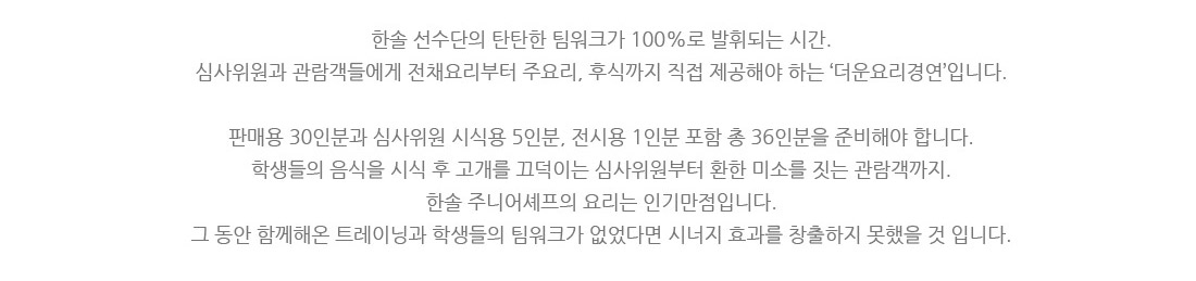 한솔 선수단의 탄탄한 팀워크가 100%로 발휘되는 시간.
심사위원과 관람객들에게 전채요리부터 주요리, 후식까지 직접 제공해야 하는 ‘더운요리경연’입니다.
판매용 30인분과 심사위원 시식용 5인분, 전시용 1인분 포함 총 36인분을 준비해야 합니다.
학생들의 음식을 시식 후 고개를 끄덕이는 심사위원부터 환한 미소를 짓는 관람객까지.
한솔 주니어셰프의 요리는 인기 만점입니다.
그동안 함께해온 트레이닝과 학생들의 팀워크가 없었다면 시너지 효과를 창출하지 못했을 것입니다.
5인 라이브 경연 이미지
외식프랜차이즈 산업체에서 적용할 수 있도록 개발하는 ‘외식프랜차이즈요리경연’입니다.
5인 1조가 되어 3종류의 메뉴를 Take-Out 형식으로 제출합니다.
위생 및 청결은 물론 상품성과 대중성, 맛&영양, 디스플레이, 창의성&독창성,
요리에 얽힌 사실적 테마 및 스토리까지 평가받게 됩니다.
개인 기량도 중요하지만 무엇보다 팀 경연에서는 서로 호흡이 잘 맞아야 합니다.
한솔 선수단은