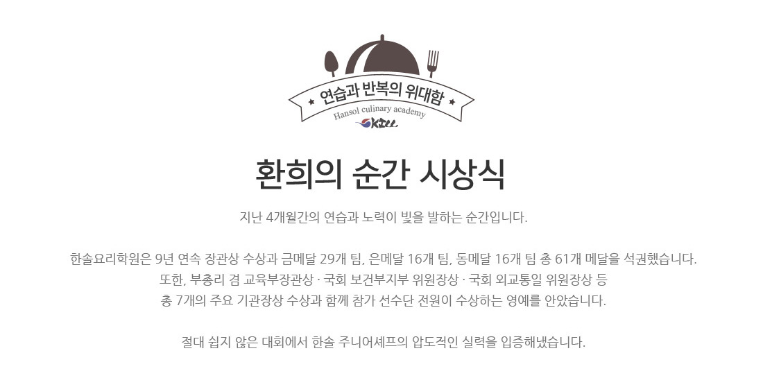 환희의 순간 시상식.지난 4개월간의 연습과 노력이 빛을 발하는 순간입니다.
한솔요리학원은 9년 연속 장관상 수상과 금메달 29개 팀, 은메달 16개 팀, 동메달 16개 팀 총 61개 메달 석권했습니다.
또한, 부총리 겸 교육부장관상 ? 국회 보건부지부 위원장상 ? 국회 외교통일 위원장상 등
총 6개의 주요 기관장상 수상과 함께 참가 선수단 전원이 수상하는 영예를 안았습니다.
절대 쉽지 않은 대회에서 한솔 주니어셰프의 압도적인 실력을 입증해냈습니다.