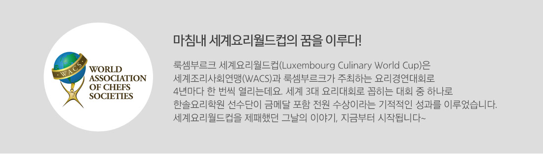 마침내 세계요리월드컵의 꿈을 이루다! 룩셈부르크 세계요리월드컵(Luxembourg Culinary World Cup)은 
세계조리사회연맹(WACS)과 룩셈부르크가 주최하는 요리경연대회로 
4년마다 한 번씩 열리는데요. 세계 3대 요리대회로 꼽히는 대회 중 하나로 
한솔요리학원 선수단이 금메달 포함 전원 수상이라는 기적적인 성과를 이루었습니다. 
세계요리월드컵을 제패했던 그날의 이야기, 지금부터 시작됩니다~  