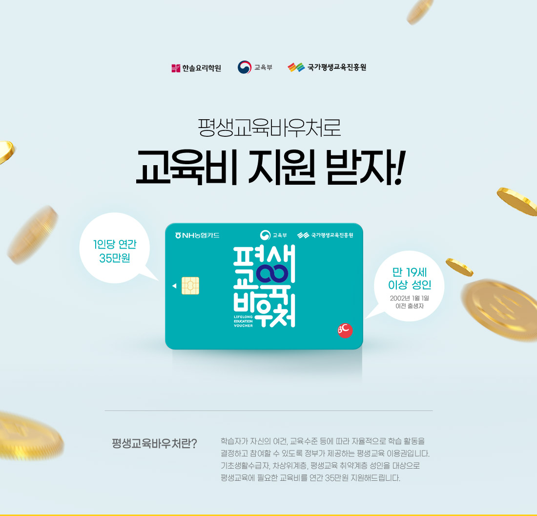 평생교육바우처로 교육비 지원받자
평생교육바우처란? 학습자가 자신의 여건, 교육 수준등에 따라 자율적으로 학습 활동을 결정하고
참여할 수 있도록 정부가 제공하는 평생교육 이용권입니다.
기초생활수급자, 차상위계층, 평생교육 취약계층 성인을 대상으로 평생교육에 필요한
교육비를 연간 35만원 지원해드립니다.